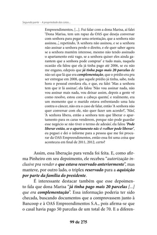 - A propriedade das cotas...Segunda parte
99 de 275
Empreendimentos, [...]. Fui falar com a dona Marisa, aí falei
‘Dona Marisa, tem um rapaz da OAS que deseja conversar
com senhora para pegar uma orientação, que a senhora não
assinou...’, repetindo, ‘A senhora não assinou, e se a senhora
não assinar a senhora perde o direito, e ele quer saber agora
se a senhora mantém interesse, mesmo não tendo assinado
o apartamento está vago, se a senhora quiser eles ainda ga-
rantem que a senhora pode comprar’ e tudo mais, naquela
ocasião ela falou que ela já tinha pago até 2006, se eu não
me engano, edepois que já tinha pago mais 20 parcelas de
não sei que lá que era complementação, que o prédio era pra
ser entregue em 2008, que aquele prédio já tinha, sabe, toda
hora o pessoal enrolava ela, e que, eu falei ‘Mas a senhora
tem que ir lá assinar’, ela falou ‘Não vou assinar nada, não
vou assinar mais nada, vou deixar assim, depois a gente vê
como resolve, estou com a cabeça quente’, e realmente, era
um momento que o marido estava enfrentando uma luta
contra o câncer, não era o caso de falar, então ‘A senhora não
quer conversar com ele, não quer fazer um acordo?’, ‘Não’,
‘A senhora libera, então a senhora tem que liberar o apar-
tamento para os caras venderem, porque não pode guardar
esse negócio se não tiver o termo de adesão’, ela falou ‘Pode
liberar então, se o apartamento não é melhor pode liberar’,
eu peguei e dei o informe para a pessoa que me foi procu-
rar da OAS Empreendimentos, então essa foi uma coisa que
aconteceu em final de 2011, 2012, certo?
Assim, essa liberação para venda foi feita. E, como afir-
ma Pinheiro em seu depoimento, ele recebeu “autorização in-
clusive pra vender o que estava reservado anteriormente”, mas
manteve, por outro lado, o triplex reservado para a aquisição
por parte da família do presidente.
É interessante destacar também que esse depoimen-
to fala que dona Marisa “já tinha pago mais 20 parcelas [...]
que era complementação”. Essa informação poderia ter sido
checada, buscando documentos que a comprovassem junto à
Bancoop e à OAS Empreendimentos S.A., pois afirma-se que
o casal havia pago 50 parcelas de um total de 70. E a diferen-
 