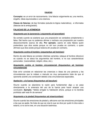 FALACIAS
Concepto: es un error de razonamiento. Una falacia vulgarmente es; una mentira,
engaño, ideas equivocadas o una creencia.
Clases de falacias: de tipo formales (estudia la lógica matemática), e informales
(falacias de la ambigüedad).
FALACIAS DE LA ATINENCIA
Argumento por la ignorancia ( argumento ad ignoratiam)
Se comete cuando se sostiene que una proposición es verdadera simplemente o
falsa. Del hecho que no podemos afirmar o rechaza una proposición por nuestro
desconocimiento acerca de ella. Por ejemplo; caería en esta falacia quien
pretendiera que dios existe porque no ahí aun prueba en contrario, o quien
afirmara que dios existe porque todavía ahí prueba en contrario.
Argumento contra el hombre; (argumentun ad hominen)
Dentro de esta falacia se cometen distintas variantes; (ataque al hombre ofensivo)
es cuando no se ataca los argumentos del hombre, si no sus características
personales (nacionalidad, religión, ética, etc.).
Argumento contra el hombre circunstancial (Argumentun ad hominen
circunstancial)
Este error consiste en relacionar las creencias e ideas de una persona y las
circunstancias que la rodean a menudo es muy persuasismo trata de que el
oponente acierte una conclusión debido a las circunstancias especiales.
Apelación a la fuerza (Argumentun ad baculum)
Ocurre cuando se abandona la razón para fundamentar algo y se pasa
directamente a la amenaza del uso de la fuerza para hacer aceptar una
conclusión. Ejemplo; debes arreglar tu habitación ahora, porque si no tendrás
prohibido salir este fin de semana
Argumento a la piedad (Argumentun ad misericordiam)
Ocurre cuando las emociones de piedad y altruismo son las emociones principales
a las que se apela. Se trata de que se crea lo que se dice por quién lo dice esta o
estaría, si no se le cree, en una situación lastimosa.
 