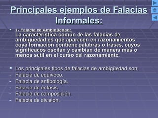Principales ejemplos de FalaciasPrincipales ejemplos de Falacias
Informales:Informales:
 1- Falacia de Ambigüedad:1- Falacia de Ambigüedad:
La característica común de las falacias deLa característica común de las falacias de
ambigüedad es que aparecen en razonamientosambigüedad es que aparecen en razonamientos
cuya formación contiene palabras o frases, cuyoscuya formación contiene palabras o frases, cuyos
significados oscilan y cambian de manera más osignificados oscilan y cambian de manera más o
menos sutil en el curso del razonamiento.menos sutil en el curso del razonamiento.
 Los principales tipos de falacias de ambigüedad son:Los principales tipos de falacias de ambigüedad son:
- Falacia de equivoco.Falacia de equivoco.
- Falacia de anfibología.Falacia de anfibología.
- Falacia de énfasis.Falacia de énfasis.
- Falacia de composición.Falacia de composición.
- Falacia de división.Falacia de división.
 