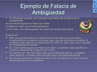 Ejemplo de Falacia deEjemplo de Falacia de
AmbigüedadAmbigüedad
 En Wikipedia señalan una variante humorística de la falacia de laEn Wikipedia señalan una variante humorística de la falacia de la
ambigüedad:ambigüedad:
a) Una hamburguesa es mejor que nada.a) Una hamburguesa es mejor que nada.
b) Nada es mejor que la felicidad eterna.b) Nada es mejor que la felicidad eterna.
c) Por tanto, una hamburguesa es mejor que la felicidad eterna.c) Por tanto, una hamburguesa es mejor que la felicidad eterna.
Explicación:Explicación:
 Este razonamiento tiene la apariencia de una inferencia que aplicaEste razonamiento tiene la apariencia de una inferencia que aplica
transitividad en la relación «es mejor que», que en principio es posible, eltransitividad en la relación «es mejor que», que en principio es posible, el
problema está dado por el significado de nada. En este caso, es un ejemploproblema está dado por el significado de nada. En este caso, es un ejemplo
de ambigüedad semántica.de ambigüedad semántica.
 En: "Una hamburguesa es mejor que nada". La palabra nada significa: laEn: "Una hamburguesa es mejor que nada". La palabra nada significa: la
ausencia absoluta de cualquier ser o cosa.ausencia absoluta de cualquier ser o cosa.
 En cambio, en: "No hay nada mejor que la felicidad eterna". La palabraEn cambio, en: "No hay nada mejor que la felicidad eterna". La palabra
nada significa: no existe cosa que [sea mejor que felicidad eterna].nada significa: no existe cosa que [sea mejor que felicidad eterna].
 No hay que pensar en "ninguna cosa" como un objeto en si, sino como laNo hay que pensar en "ninguna cosa" como un objeto en si, sino como la
abstracción de la "no existencia".abstracción de la "no existencia".
 