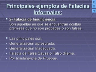 Principales ejemplos de FalaciasPrincipales ejemplos de Falacias
Informales:Informales:
 2- Falacia de Insuficiencia:2- Falacia de Insuficiencia:
Son aquellas en que se encuentran ocultasSon aquellas en que se encuentran ocultas
premisas que no son probadas o son falsas.premisas que no son probadas o son falsas.
 Las principales son:Las principales son:
- Generalización apresurada.Generalización apresurada.
- Generalización Inadecuada.Generalización Inadecuada.
- Falacia de Falsa Causa o Falso dilema.Falacia de Falsa Causa o Falso dilema.
- Por Insuficiencia de Pruebas.Por Insuficiencia de Pruebas.
 