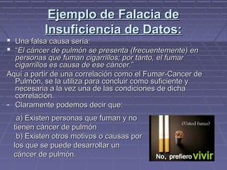 Ejemplo de Falacia deEjemplo de Falacia de
Insuficiencia de Datos:Insuficiencia de Datos:
 Una falsa causa sería:Una falsa causa sería:
 ““El cáncer de pulmón se presenta (frecuentemente) enEl cáncer de pulmón se presenta (frecuentemente) en
personas que fuman cigarrillos; por tanto, el fumarpersonas que fuman cigarrillos; por tanto, el fumar
cigarrillos es causa de ese cáncer.cigarrillos es causa de ese cáncer.””
Aquí a partir de una correlación como el Fumar-Cancer deAquí a partir de una correlación como el Fumar-Cancer de
Pulmón, se la utiliza para concluir como suficiente yPulmón, se la utiliza para concluir como suficiente y
necesaria a la vez una de las condiciones de dichanecesaria a la vez una de las condiciones de dicha
correlación.correlación.
- Claramente podemos decir que:Claramente podemos decir que:
a) Existen personas que fuman y noa) Existen personas que fuman y no
tienen cáncer de pulmóntienen cáncer de pulmón
b) Existen otros motivos o causas porb) Existen otros motivos o causas por
los que se puede desarrollar unlos que se puede desarrollar un
cáncer de pulmón.cáncer de pulmón.
 