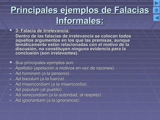 Principales ejemplos de FalaciasPrincipales ejemplos de Falacias
Informales:Informales:
 3- Falacia de Irrelevancia:3- Falacia de Irrelevancia:
Dentro de las falacias de irrelevancia se colocan todosDentro de las falacias de irrelevancia se colocan todos
aquellos argumentos en los que las premisas, aunqueaquellos argumentos en los que las premisas, aunque
temáticamente están relacionadas con el motivo de latemáticamente están relacionadas con el motivo de la
discusión, no constituyen ninguna evidencia para ladiscusión, no constituyen ninguna evidencia para la
conclusión (son irrelevantes).conclusión (son irrelevantes).
 Sus principales ejemplos son:Sus principales ejemplos son:
- Apellatio (apelación a motivos en vez de razones).Apellatio (apelación a motivos en vez de razones).
- Ad hominem (a la persona).Ad hominem (a la persona).
- Ad baculum (a la fuerza).Ad baculum (a la fuerza).
- Ad misericordiam (a la misericordia).Ad misericordiam (a la misericordia).
- Ad populum (al pueblo).Ad populum (al pueblo).
- Ad verecundiam (a la autoridad, al respeto).Ad verecundiam (a la autoridad, al respeto).
- Ad ignorantiam (a la ignorancia).Ad ignorantiam (a la ignorancia).
 