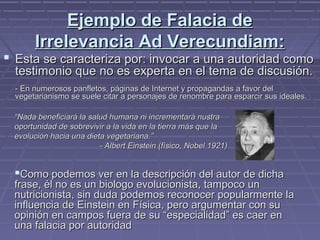 Ejemplo de Falacia deEjemplo de Falacia de
Irrelevancia Ad Verecundiam:Irrelevancia Ad Verecundiam:
 Esta se caracteriza por: invocar a una autoridad comoEsta se caracteriza por: invocar a una autoridad como
testimonio que no es experta en el tema de discusión.testimonio que no es experta en el tema de discusión.
- En numerosos panfletos, páginas de Internet y propagandas a favor del- En numerosos panfletos, páginas de Internet y propagandas a favor del
vegetarianismo se suele citar a personajes de renombre para esparcir sus ideales.vegetarianismo se suele citar a personajes de renombre para esparcir sus ideales.
Como podemos ver en la descripción del autor de dichaComo podemos ver en la descripción del autor de dicha
frase, él no es un biologo evolucionista, tampoco unfrase, él no es un biologo evolucionista, tampoco un
nutricionista, sin duda podemos reconocer popularmente lanutricionista, sin duda podemos reconocer popularmente la
influencia de Einstein en Física, pero argumentar con suinfluencia de Einstein en Física, pero argumentar con su
opinión en campos fuera de su “especialidad” es caer enopinión en campos fuera de su “especialidad” es caer en
una falacia por autoridaduna falacia por autoridad
““Nada beneficiará la salud humana ni incrementará nustraNada beneficiará la salud humana ni incrementará nustra
oportunidad de sobrevivir a la vida en la tierra más que laoportunidad de sobrevivir a la vida en la tierra más que la
evolución hacia una dieta vegetariana.”evolución hacia una dieta vegetariana.”
- Albert Einstein (físico, Nobel 1921)- Albert Einstein (físico, Nobel 1921)
 