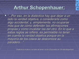 Arthur Schopenhauer:Arthur Schopenhauer:
 ““...Por eso, en la dialéctica hay que dejar a un...Por eso, en la dialéctica hay que dejar a un
lado la verdad objetiva, o considerarla comolado la verdad objetiva, o considerarla como
algo accidental; y, simplemente, no ocuparsealgo accidental; y, simplemente, no ocuparse
más que de cómo defender las afirmacionesmás que de cómo defender las afirmaciones
propias y cómo invalidar las del otro. En lo que apropias y cómo invalidar las del otro. En lo que a
estas reglas se refiere, es permisible no tenerestas reglas se refiere, es permisible no tener
en cuenta la verdad objetiva porque en laen cuenta la verdad objetiva porque en la
mayoría de los casos se desconoce sumayoría de los casos se desconoce su
paradero…paradero…””
Dialéctica erística o el arte de tener razón (Expuesta en 38 estratagemas)Dialéctica erística o el arte de tener razón (Expuesta en 38 estratagemas)
 