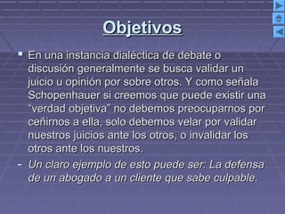 ObjetivosObjetivos
 En una instancia dialéctica de debate oEn una instancia dialéctica de debate o
discusión generalmente se busca validar undiscusión generalmente se busca validar un
juicio u opinión por sobre otros. Y como señalajuicio u opinión por sobre otros. Y como señala
Schopenhauer si creemos que puede existir unaSchopenhauer si creemos que puede existir una
“verdad objetiva” no debemos preocuparnos por“verdad objetiva” no debemos preocuparnos por
ceñirnos a ella, solo debemos velar por validarceñirnos a ella, solo debemos velar por validar
nuestros juicios ante los otros, o invalidar losnuestros juicios ante los otros, o invalidar los
otros ante los nuestros.otros ante los nuestros.
- Un claro ejemplo de esto puede ser: La defensaUn claro ejemplo de esto puede ser: La defensa
de un abogado a un cliente que sabe culpable.de un abogado a un cliente que sabe culpable.
 