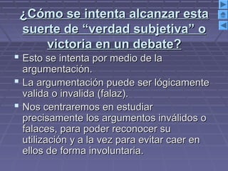 ¿Cómo se intenta alcanzar esta¿Cómo se intenta alcanzar esta
suerte de “verdad subjetiva” osuerte de “verdad subjetiva” o
victoria en un debate?victoria en un debate?
 Esto se intenta por medio de laEsto se intenta por medio de la
argumentación.argumentación.
 La argumentación puede ser lógicamenteLa argumentación puede ser lógicamente
valida o invalida (falaz).valida o invalida (falaz).
 Nos centraremos en estudiarNos centraremos en estudiar
precisamente los argumentos inválidos oprecisamente los argumentos inválidos o
falaces, para poder reconocer sufalaces, para poder reconocer su
utilización y a la vez para evitar caer enutilización y a la vez para evitar caer en
ellos de forma involuntaria.ellos de forma involuntaria.
 