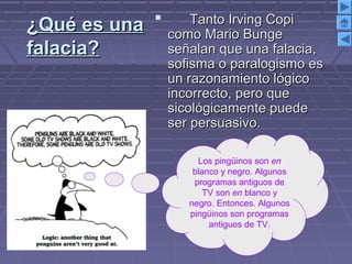 ¿Qué es una¿Qué es una
falacia?falacia?
 Tanto Irving CopiTanto Irving Copi
como Mario Bungecomo Mario Bunge
señalan que una falacia,señalan que una falacia,
sofisma o paralogismo essofisma o paralogismo es
un razonamiento lógicoun razonamiento lógico
incorrecto, pero queincorrecto, pero que
sicológicamente puedesicológicamente puede
ser persuasivo.ser persuasivo.
Los pingüinos son en
blanco y negro. Algunos
programas antiguos de
TV son en blanco y
negro. Entonces. Algunos
pingüinos son programas
antiguos de TV.
 