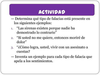 actividad
— Determina qué tipo de falacias está presente en
los siguientes ejemplos:
1. “Las sirenas existen porque nadie ha
demostrado lo contrario”
2. “Si usted no me quiere, entonces moriré de
dolor”
3. “¿Cómo logra, usted, vivir con un asesinato a
cuestas?
— Inventa un ejemplo para cada tipo de falacia que
apela a los sentimientos.

 