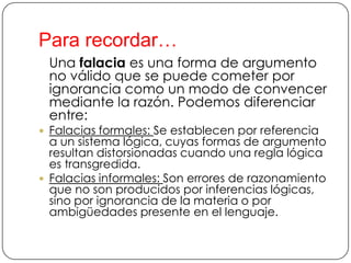 Para recordar…
Una falacia es una forma de argumento
no válido que se puede cometer por
ignorancia como un modo de convencer
mediante la razón. Podemos diferenciar
entre:
 Falacias formales: Se establecen por referencia

a un sistema lógica, cuyas formas de argumento
resultan distorsionadas cuando una regla lógica
es transgredida.
 Falacias informales: Son errores de razonamiento
que no son producidos por inferencias lógicas,
sino por ignorancia de la materia o por
ambigüedades presente en el lenguaje.

 