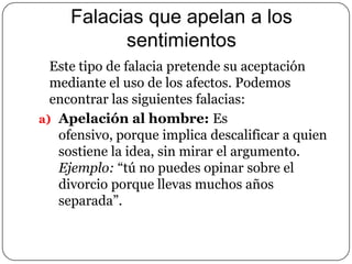 Falacias que apelan a los
sentimientos
Este tipo de falacia pretende su aceptación
mediante el uso de los afectos. Podemos
encontrar las siguientes falacias:
a) Apelación al hombre: Es
ofensivo, porque implica descalificar a quien
sostiene la idea, sin mirar el argumento.
Ejemplo: “tú no puedes opinar sobre el
divorcio porque llevas muchos años
separada”.

 