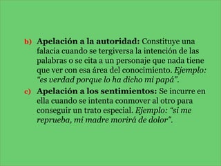 b) Apelación a la autoridad: Constituye una

falacia cuando se tergiversa la intención de las
palabras o se cita a un personaje que nada tiene
que ver con esa área del conocimiento. Ejemplo:
“es verdad porque lo ha dicho mi papá”.
c) Apelación a los sentimientos: Se incurre en
ella cuando se intenta conmover al otro para
conseguir un trato especial. Ejemplo: “si me
reprueba, mi madre morirá de dolor”.

 