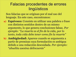 Falacias procedentes de errores
lingüísticos
Son falacias que se originan por el mal uso del
lenguaje. En este caso, encontramos:
a) Equívoco: Consiste en utilizar una palabra o frase
con distintos sentidos dentro de un mismo
argumento, lo que genera conclusiones falsas. Por
ejemplo: “La muerte es el fin de la vida, por lo
tanto, toda vida debe tener como fin la muerte”
b) Ambigüedad: Aparece cuando se argumenta a
partir de premisas cuya formulación es ambigua
debido a una redacción descuidada. Por ejemplo:
“abuelita asesina delincuente”

 