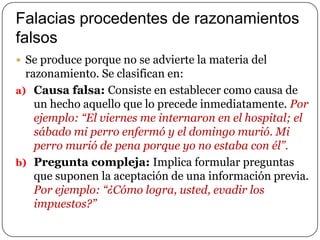 Falacias procedentes de razonamientos
falsos
 Se produce porque no se advierte la materia del

razonamiento. Se clasifican en:
a) Causa falsa: Consiste en establecer como causa de
un hecho aquello que lo precede inmediatamente. Por
ejemplo: “El viernes me internaron en el hospital; el
sábado mi perro enfermó y el domingo murió. Mi
perro murió de pena porque yo no estaba con él”.
b) Pregunta compleja: Implica formular preguntas
que suponen la aceptación de una información previa.
Por ejemplo: “¿Cómo logra, usted, evadir los
impuestos?”

 