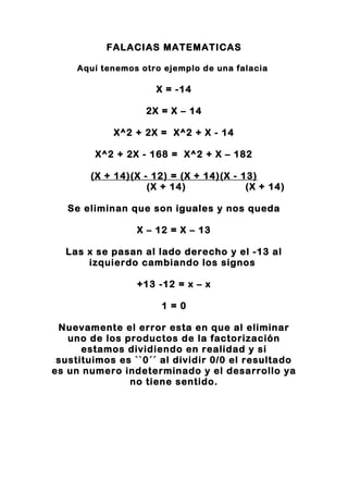 FALACIAS MATEMATICAS
Aquí tenemos otro ejemplo de una falacia
X = -14
2X = X – 14
X^2 + 2X = X^2 + X - 14
X^2 + 2X - 168 = X^2 + X – 182
(X + 14)(X - 12) = (X + 14)(X - 13)
(X + 14) (X + 14)
Se eliminan que son iguales y nos queda
X – 12 = X – 13
Las x se pasan al lado derecho y el -13 al
izquierdo cambiando los signos
+13 -12 = x – x
1 = 0
Nuevamente el error esta en que al eliminar
uno de los productos de la factorización
estamos dividiendo en realidad y si
sustituimos es ``0´´ al dividir 0/0 el resultado
es un numero indeterminado y el desarrollo ya
no tiene sentido.
 