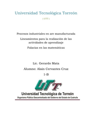 Universidad Tecnológica Torreón 
( UTT ) 
Procesos industriales en are manufacturada 
Lineamientos para la realización de las 
actividades de aprendizaje 
Falacias en las matemáticas 
Lic. Gerardo Mata 
Alumno: Alain Cervantes Cruz 
1-B 
 