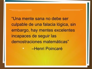 “Una mente sana no debe ser 
culpable de una falacia lógica, sin 
embargo, hay mentes excelentes 
incapaces de seguir las 
demostraciones matemáticas” 
● ―Henri Poincaré 
 