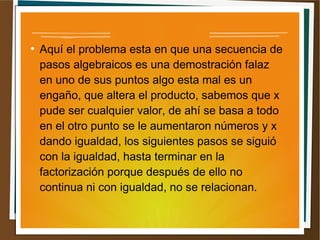 ● Aquí el problema esta en que una secuencia de 
pasos algebraicos es una demostración falaz 
en uno de sus puntos algo esta mal es un 
engaño, que altera el producto, sabemos que x 
pude ser cualquier valor, de ahí se basa a todo 
en el otro punto se le aumentaron números y x 
dando igualdad, los siguientes pasos se siguió 
con la igualdad, hasta terminar en la 
factorización porque después de ello no 
continua ni con igualdad, no se relacionan. 
 