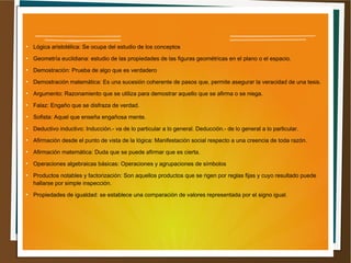 ● Lógica aristotélica: Se ocupa del estudio de los conceptos 
● Geometría euclidiana: estudio de las propiedades de las figuras geométricas en el plano o el espacio. 
● Demostración: Prueba de algo que es verdadero 
● Demostración matemática: Es una sucesión coherente de pasos que, permite asegurar la veracidad de una tesis. 
● Argumento: Razonamiento que se utiliza para demostrar aquello que se afirma o se niega. 
● Falaz: Engaño que se disfraza de verdad. 
● Sofista: Aquel que enseña engañosa mente. 
● Deductivo inductivo: Inducción.- va de lo particular a lo general. Deducción.- de lo general a lo particular. 
● Afirmación desde el punto de vista de la lógica: Manifestación social respecto a una creencia de toda razón. 
● Afirmación matemática: Duda que se puede afirmar que es cierta. 
● Operaciones algebraicas básicas: Operaciones y agrupaciones de símbolos 
● Productos notables y factorización: Son aquellos productos que se rigen por reglas fijas y cuyo resultado puede 
hallarse por simple inspección. 
● Propiedades de igualdad: se establece una comparación de valores representada por el signo igual. 
 
