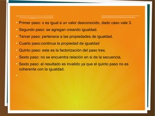 ● Primer paso: x es igual a un valor desconocido, dado caso vale 3. 
● Segundo paso: se agregan creando igualdad. 
● Tercer paso: pertenece a las propiedades de igualdad. 
● Cuarto paso:continua la propiedad de igualdad 
● Quinto paso: este es la factorización del paso tres. 
● Sexto paso: no se encuentra relación en si de la secuencia. 
● Sexto paso: el resultado es invalido ya que el quinto paso no es 
coherente con la igualdad. 
● 
 
