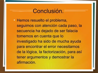 Conclusión. 
● Hemos resuelto el problema, 
seguimos con atención cada paso, la 
secuencia ha dejado de ser falacia 
tomemos en cuenta que lo 
investigado ha sido de mucha ayuda 
para encontrar el error necesitamos 
de la lógica, la factorización, para así 
tener argumentos y demostrar la 
afirmación. 
