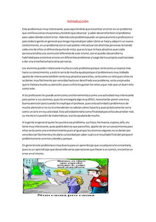 Introducción 
Este problema es muy interesante, pues aquí tendrás que encontrar un error en un problema 
que conlleva varias situaciones y tendrán que observar y saber desarrollar bien el problema 
para saber dónde está el error. Además este problema puede ser para alumnos o profesores o 
para toda la gente en general que tenga inquietud por saber cómo se hace y adquirir un nuevo 
conocimiento, es un problema con el cual podrás interactuar con distintas personas teniendo 
cada uno de ellos un diferente punto de vista, que es lo que lo hace atractivo pues cada 
persona tendría una conclusión diferente de este mismo, con el puedes desarrollar tu 
habilidad para encontrar errores en diferentes problemas y luego dar tus propias explicaciones 
y dar una enseñanza hacia otras personas. 
Los alumnos pueden interesarse mucho en este problema porque sería como un avance más 
hacia su conocimiento, y esto le seria de mucha ayuda porque el problema es muy trabado 
aparte de interesante también sería muy atractivo para ellos, sería como un reto pues ellos no 
se darían muy fácilmente por vencidos hasta ver descifrado ese problema, sería una prueba 
que le llamara mucha su atención, pues a ellos les gustan los retos y que más que un buen reto 
como este. 
A los profesores les puede servir como una herramienta o como una actividad muy interesante 
para poner a sus alumnos, pues les encargaría algo muy difícil, necesitarían poner una muy 
buena atención para cuando les explique el profesor, pues esta actividad o problema es de 
mucha atención si no no le entenderían no sabrían cómo hacerlo y pues prácticamente seria 
como un cero en esa actividad. Esta actividad tendría como finalidad para ellos desarrollar más 
su mente en cuestión de matemáticas, eso les ayudaría de mucho. 
A la gente en general quien les pusiera ese problema, sus hijos, hermanos, esposo, jefe, etc. 
Sería muy interesante, pues podría decirse que para ellos, aparte de ser un conocimiento para 
ellos sería como una entretenimiento pues al igual que los alumnos algunos no se darían por 
vencidos tan fácilmente y les daría curiosidad por saber cuál es el resultado final del porque el 
problema tiene un error y donde y porque. 
En general este problema es muy bueno para un aprendizaje que a cualquiera les encantaría, 
pues es un aprendizaje que desarrolla varias operaciones que llevan a un común, encontrar un 
error en el mismo. 
 