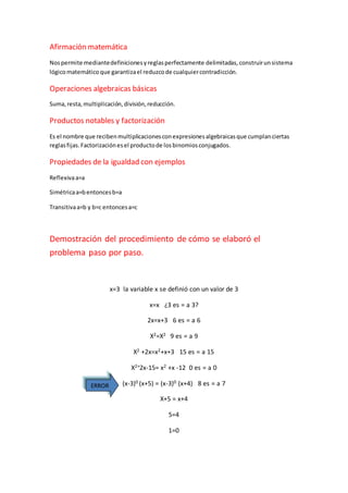Afirmación matemática 
Nos permite mediante definiciones y reglas perfectamente delimitadas, construir un sistema 
lógico matemático que garantiza el reduzco de cualquier contradicción. 
Operaciones algebraicas básicas 
Suma, resta, multiplicación, división, reducción. 
Productos notables y factorización 
Es el nombre que reciben multiplicaciones con expresiones algebraicas que cumplan ciertas 
reglas fijas. Factorización es el producto de los binomios conjugados. 
Propiedades de la igualdad con ejemplos 
Reflexiva a=a 
Simétrica a=b entonces b=a 
Transitiva a=b y b=c entonces a=c 
Demostración del procedimiento de cómo se elaboró el 
problema paso por paso. 
x=3 la variable x se definió con un valor de 3 
x=x ¿3 es = a 3? 
2x=x+3 6 es = a 6 
X2=X2 9 es = a 9 
X2 +2x=x2+x+3 15 es = a 15 
X2+2x-15= x2 +x -12 0 es = a 0 
(x-3)0 (x+5) = (x-3)0 (x+4) 8 es = a 7 
X+5 = x+4 
5=4 
1=0 
ERROR 
 