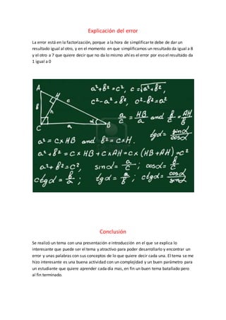 Explicación del error 
La error está en la factorización, porque a la hora de simplificar te debe de dar un 
resultado igual al otro, y en el momento en que simplificamos un resultado da igual a 8 
y el otro a 7 que quiere decir que no da lo mismo ahí es el error por eso el resultado da 
1 igual a 0 
Conclusión 
Se realizó un tema con una presentación e introducción en el que se explica lo 
interesante que puede ser el tema y atractivo para poder desarrollarlo y encontrar un 
error y unas palabras con sus conceptos de lo que quiere decir cada una. El tema se me 
hizo interesante es una buena actividad con un complejidad y un buen parámetro para 
un estudiante que quiere aprender cada día mas, en fin un buen tema batallado pero 
al fin terminado. 
