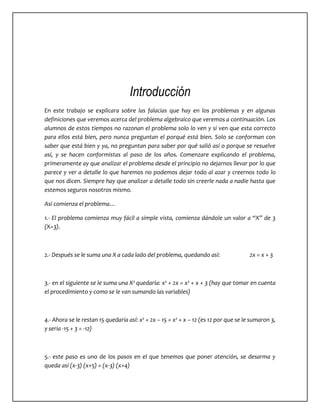 Introducción 
En este trabajo se explicara sobre las falacias que hay en los problemas y en algunas 
definiciones que veremos acerca del problema algebraico que veremos a continuación. Los 
alumnos de estos tiempos no razonan el problema solo lo ven y si ven que esta correcto 
para ellos está bien, pero nunca preguntan el porqué está bien. Solo se conforman con 
saber que está bien y ya, no preguntan para saber por qué salió así o porque se resuelve 
así, y se hacen conformistas al paso de los años. Comenzare explicando el problema, 
primeramente ay que analizar el problema desde el principio no dejarnos llevar por lo que 
parece y ver a detalle lo que haremos no podemos dejar todo al azar y creernos todo lo 
que nos dicen. Siempre hay que analizar a detalle todo sin creerle nada a nadie hasta que 
estemos seguros nosotros mismo. 
Así comienza el problema… 
1.- El problema comienza muy fácil a simple vista, comienza dándole un valor a “X” de 3 
(X=3). 
2.- Después se le suma una X a cada lado del problema, quedando así: 2x = x + 3 
3.- en el siguiente se le suma una X² quedaría: x² + 2x = x² + x + 3 (hay que tomar en cuenta 
el procedimiento y como se le van sumando las variables) 
4.- Ahora se le restan 15 quedaría así: x² + 2x – 15 = x² + x – 12 (es 12 por que se le sumaron 3, 
y seria -15 + 3 = -12) 
5.- este paso es uno de los pasos en el que tenemos que poner atención, se desarma y 
queda así (x-3) (x+5) = (x-3) (x+4) 
 