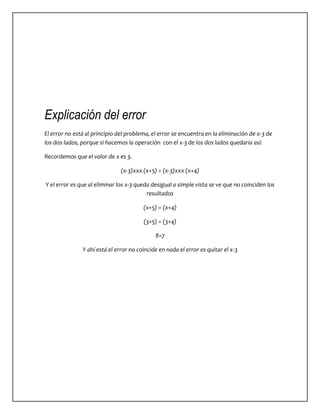 Explicación del error 
El error no está al principio del problema, el error se encuentra en la eliminación de x-3 de 
los dos lados, porque si hacemos la operación con el x-3 de los dos lados quedaría así: 
Recordemos que el valor de x es 3. 
(x-3)xxx (x+5) = (x-3)xxx (x+4) 
Y el error es que al eliminar los x-3 queda desigual a simple vista se ve que no coinciden los 
resultados 
(x+5) = (x+4) 
(3+5) = (3+4) 
8=7 
Y ahí está el error no coincide en nada el error es quitar el x-3 
 