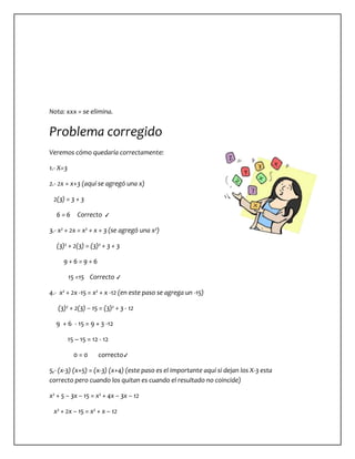 Nota: xxx = se elimina. 
Problema corregido 
Veremos cómo quedaría correctamente: 
1.- X=3 
2.- 2x = x+3 (aquí se agregó una x) 
2(3) = 3 + 3 
6 = 6 Correcto ✓ 
3.- x² + 2x = x² + x + 3 (se agregó una x²) 
(3)² + 2(3) = (3)² + 3 + 3 
9 + 6 = 9 + 6 
15 =15 Correcto ✓ 
4.- x² + 2x -15 = x² + x -12 (en este paso se agrega un -15) 
(3)² + 2(3) – 15 = (3)² + 3 - 12 
9 + 6 - 15 = 9 + 3 -12 
15 – 15 = 12 - 12 
0 = 0 correcto✓ 
5,- (x-3) (x+5) = (x-3) (x+4) (este paso es el importante aquí si dejan los X-3 esta 
correcto pero cuando los quitan es cuando el resultado no coincide) 
x² + 5 – 3x – 15 = x² + 4x – 3x – 12 
x² + 2x – 15 = x² + x – 12 
 