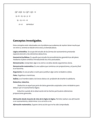 (3)² +2(3) - 15 = (3)² + (3) – 12 
9 + 6 – 15 = 9 + 3 - 12 
15 – 15 = 12 – 12 
0 = 0 correcto✓ 
Conceptos Investigados. 
Estos conceptos están relacionados con el problema que acabamos de resolver tienen mucho que 
ver entre si, veremos la relación entre estos y la llamada falacia. 
Lógica aristotélica. Se ocupa del estudio de las formas de razonamiento prestando 
especial atención a los elementos deductivos. 
Geometría Euclidiana. Es aquella que estudia los procedimientos geométricos del plano 
mediante el plano sintético introduciendo los cinco postulados. 
Demostración. Comprobar algo si es cierto o es falso dando argumentos claros. 
Demostración matemática. Es una cadena que comienza con preposiciones y el punto final 
es el teorema. 
Argumento. Es una prueba o razón para justificar algo como verdadero o falso. 
Falaz. Engañoso o mentiroso. 
Sofista. es el nombre dado a la Grecia clásica a la profesión de enseñar la sabiduría. 
Deductivo, inductivo. 
-Deductivo es aquel que parte de datos generales aceptados como verdaderos para 
deducir por el razonamiento lógico. 
-Inductivo cuando de la observación de los hechos particulares obtenemos 
proposiciones generales. 
Afirmación desde el punto de vista de la lógica la lógica. Permite realizar una afirmación 
o un razonamiento y determinar si es correcto o no. 
Afirmación matemática. Supone cierta acción que no ha sido comprobada. 
 