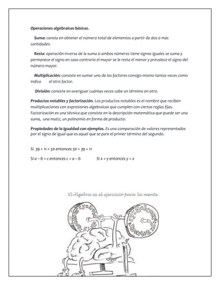 Operaciones algebraicas básicas. 
Suma: consta en obtener el número total de elementos a partir de dos o más 
cantidades. 
Resta: operación inversa de la suma si ambos números tiene signos iguales se suma y 
permanece el signo en caso contrario el mayor se le resta el menor y prevalece el signo del 
número mayor. 
Multiplicación: consiste en sumar uno de los factores consigo mismo tantas veces como 
indica el otro factor. 
División: consiste en averiguar cuántas veces cabe un término en otro. 
Productos notables y factorización. Los productos notables es el nombre que reciben 
multiplicaciones con expresiones algebraicas que cumplen con ciertas reglas fijas. 
Factorización es una técnica que consiste en la descripción matemática que puede ser una 
suma, una matiz, un polinomio en forma de producto. 
Propiedades de la igualdad con ejemplos. Es una comparación de valores representados 
por el signo de igual que es aquel que se pare el primer término del segundo. 
Si 39 + 11 = 50 entonces 50 = 39 + 11 
Si a – b = c entonces c = a – b Si x = y entonces y = x 
 