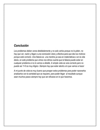 Conclusión 
Los problemas deben verse detalladamente y no solo verlos porque no lo piden, no 
hay que ver, razón y llegar a una conclusión clara y efectiva para que des tus motivos 
porque está correcto. Una falacia es una mentira ya sea en matemáticas o en la vida 
diaria, en este problema que vimos nos dimos cuenta que la falacia puede estar en 
cualquier problema si no lo vemos a detalle. A simple vista se veía correcto pero no 
puede ser 1=0 es muy ilógico. Siempre hay que estar atento a lo que vamos a hacer 
A mi punto de vista es muy bueno que pongan estos problemas para poder razonarlos 
analizarlos con la seriedad que se requiere, para poder llegar al resultado aunque 
sean muchos pasos siempre hay que ser eficaces en lo que hacemos. 
