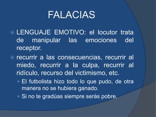 FALACIASLENGUAJE EMOTIVO: el locutor trata de manipular las emociones del receptor.recurrir a las consecuencias, recurrir al miedo, recurrir a la culpa, recurrir al ridículo, recurso del victimismo, etc. El futbolista hizo todo lo que pudo, de otra manera no se hubiera ganado.Si no te gradúas siempre serás pobre.