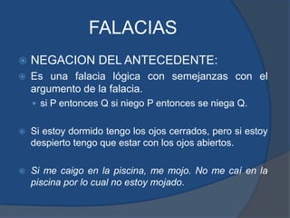 FALACIASNEGACION DEL ANTECEDENTE:Es una falacia lógica con semejanzas con el argumento de la falacia. si P entonces Q si niego P entonces se niega Q.Si estoy dormido tengo los ojos cerrados, pero si estoy despierto tengo que estar con los ojos abiertos.Si me caigo en la piscina, me mojo. No me caí en la piscina por lo cual no estoy mojado.