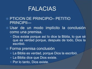 FALACIASPTICION DE PRINCIPIO– PETITIO PRINCIPII—Usar de un modo implícito la conclusión como una premisa.Dios existe porque así lo dice la Biblia, lo que sé que es verdad porque, después de todo, Dios la escribió.Forma premisa conclusiónLa Biblia es verdad, porque Dios la escribió.La Biblia dice que Dios existe.Por lo tanto, Dios existe.