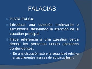 FALACIASPISTA FALSA:Introducir una cuestión irrelevante o secundaria, desviando la atención de la cuestión principal.Hace referencia a una cuestión cerca donde las personas tienen opiniones contundentes.En una discusión sobre la seguridad relativa a las diferentes marcas de automóviles…