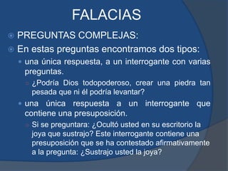 FALACIASPREGUNTAS COMPLEJAS:En estas preguntas encontramos dos tipos:una única respuesta, a un interrogante con varias preguntas.¿Podría Dios todopoderoso, crear una piedra tan pesada que ni él podría levantar?una única respuesta a un interrogante que contiene una presuposición.Si se preguntara: ¿Ocultó usted en su escritorio la joya que sustrajo? Este interrogante contiene una presuposición que se ha contestado afirmativamente a la pregunta: ¿Sustrajo usted la joya?