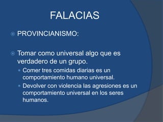 FALACIASPROVINCIANISMO:Tomar como universal algo que es verdadero de un grupo.Comer tres comidas diarias es un comportamiento humano universal.Devolver con violencia las agresiones es un comportamiento universal en los seres humanos.