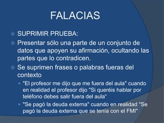 FALACIASSUPRIMIR PRUEBA:Presentar sólo una parte de un conjunto de datos que apoyen su afirmación, ocultando las partes que lo contradicen.Se suprimen frases o palabras fueras del contexto"El profesor me dijo que me fuera del aula" cuando en realidad el profesor dijo "Si queréis hablar por teléfono debes salir fuera del aula“"Se pagó la deuda externa" cuando en realidad "Se pagó la deuda externa que se tenía con el FMI"