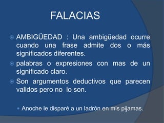 FALACIASAMBIGÜEDAD : Una ambigüedad ocurre cuando una frase admite dos o más significados diferentes.palabras o expresiones con mas de un significado claro.Son argumentos deductivos que parecen validos pero no  lo son.Anoche le disparé a un ladrón en mis pijamas. 