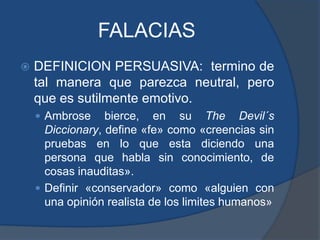 FALACIASDEFINICION PERSUASIVA:  termino de tal manera que parezca neutral, pero que es sutilmente emotivo.Ambrosebierce, en su TheDevil´sDiccionary, define «fe» como «creencias sin pruebas en lo que esta diciendo una persona que habla sin conocimiento, de cosas inauditas».Definir «conservador» como «alguien con una opinión realista de los limites humanos»