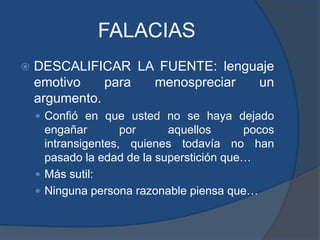 FALACIASDESCALIFICAR LA FUENTE: lenguaje emotivo para menospreciar un argumento.Confió en que usted no se haya dejado engañar por aquellos pocos intransigentes, quienes todavía no han pasado la edad de la superstición que…Más sutil:Ninguna persona razonable piensa que…