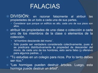 FALACIASDIVISIÓN: en razonar falazmente al atribuir las propiedades de un todo a cada una de sus partes.Considerar que porque un edificio es alto, cada uno de sus pisos son altos.atribuir las propiedades de una clase o colección a cada uno de los miembros de la clase o elementos de la colección.¨el hombre desciende del mono¨. Sólo puede ser verdadera considerada colectivamente, pues si se predicara distributivamente la propiedad de descender del mono, de cada uno de los hombres, esto sería falso (y ofensivo para algunos padres...)"Tú estudias en un colegio para ricos. Por lo tanto debes ser rico.""Las hormigas pueden destruir árboles. Luego, esta hormiga puede destruir un árbol".
