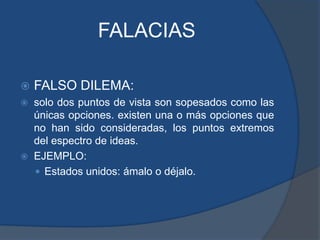 FALACIASFALSO DILEMA: solo dos puntos de vista son sopesados como las únicas opciones. existen una o más opciones que no han sido consideradas, los puntos extremos del espectro de ideas.EJEMPLO: Estados unidos: ámalo o déjalo.