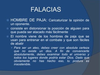 FALACIASHOMBRE DE PAJA: Caricaturizar la opinión de un oponente.consiste en distorsionar la posición de alguien para que pueda ser atacado más fácilmenteEl nombre viene de los hombres de paja que se usan para entrenar en el combate y que son fáciles de abatirPara ser un ateo, debes creer con absoluta certeza que no existe un dios. A fin de convencerte absolutamente, debes examinar todo el universo y todos los lugares donde podría estar Dios. Dado que obviamente no has hecho eso, tu postura es insostenible.