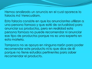 Hemos analizado un anuncio en el cual aparece la
falacia Ad Verecudiam.
Esta falacia consiste en que los anunciantes utili...