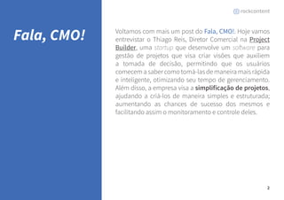 2 
Voltamos com mais um post do Fala, CMO!. Hoje vamos 
entrevistar o Thiago Reis, Diretor Comercial na Project 
Builder, uma startup que desenvolve um software para 
gestão de projetos que visa criar visões que auxiliem 
a tomada de decisão, permitindo que os usuários 
comecem a saber como tomá-las de maneira mais rápida 
e inteligente, otimizando seu tempo de gerenciamento. 
Além disso, a empresa visa a simplificação de projetos, 
ajudando a criá-los de maneira simples e estruturada; 
aumentando as chances de sucesso dos mesmos e 
facilitando assim o monitoramento e controle deles. 
Fala, CMO! 
 