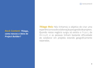 3 
Thiago Reis: Nós tínhamos o objetivo de criar uma 
experiência nova de colaboração para gestão de projetos. 
Quando nosso negócio surgiu só existia o Project, da 
Microsoft, e as pessoas tinham bastante dificuldade 
de colaborar em projetos estando geograficamente 
separadas. 
Rock Content: Thiago, 
como nasceu a ideia do 
Project Builder? 
 